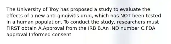 The University of Troy has proposed a study to evaluate the effects of a new anti-gingivitis drug, which has NOT been tested in a human population. To conduct the study, researchers must FIRST obtain A.Approval from the IRB B.An IND number C.FDA approval Informed consent