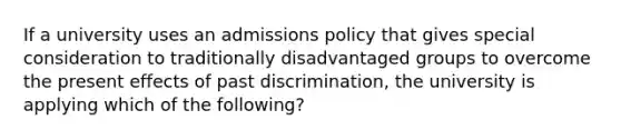 If a university uses an admissions policy that gives special consideration to traditionally disadvantaged groups to overcome the present effects of past discrimination, the university is applying which of the following?