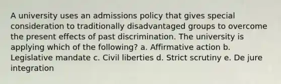 A university uses an admissions policy that gives special consideration to traditionally disadvantaged groups to overcome the present effects of past discrimination. The university is applying which of the following? a. <a href='https://www.questionai.com/knowledge/k15TsidlpG-affirmative-action' class='anchor-knowledge'>affirmative action</a> b. Legislative mandate c. Civil liberties d. Strict scrutiny e. De jure integration