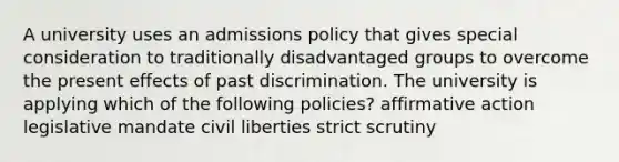 A university uses an admissions policy that gives special consideration to traditionally disadvantaged groups to overcome the present effects of past discrimination. The university is applying which of the following policies? affirmative action legislative mandate civil liberties strict scrutiny