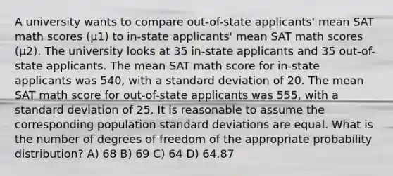 A university wants to compare out-of-state applicants' mean SAT math scores (μ1) to in-state applicants' mean SAT math scores (μ2). The university looks at 35 in-state applicants and 35 out-of-state applicants. The mean SAT math score for in-state applicants was 540, with a standard deviation of 20. The mean SAT math score for out-of-state applicants was 555, with a standard deviation of 25. It is reasonable to assume the corresponding population standard deviations are equal. What is the number of degrees of freedom of the appropriate probability distribution? A) 68 B) 69 C) 64 D) 64.87