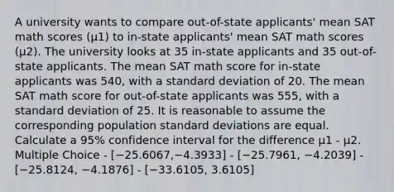 A university wants to compare out-of-state applicants' mean SAT math scores (μ1) to in-state applicants' mean SAT math scores (μ2). The university looks at 35 in-state applicants and 35 out-of-state applicants. The mean SAT math score for in-state applicants was 540, with a standard deviation of 20. The mean SAT math score for out-of-state applicants was 555, with a standard deviation of 25. It is reasonable to assume the corresponding population standard deviations are equal. Calculate a 95% confidence interval for the difference μ1 - μ2. Multiple Choice - [−25.6067,−4.3933] - [−25.7961, −4.2039] - [−25.8124, −4.1876] - [−33.6105, 3.6105]