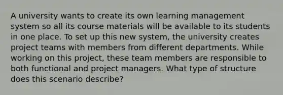 A university wants to create its own learning management system so all its course materials will be available to its students in one place. To set up this new system, the university creates project teams with members from different departments. While working on this project, these team members are responsible to both functional and project managers. What type of structure does this scenario describe?