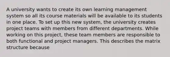 A university wants to create its own learning management system so all its course materials will be available to its students in one place. To set up this new system, the university creates project teams with members from different departments. While working on this project, these team members are responsible to both functional and project managers. This describes the matrix structure because