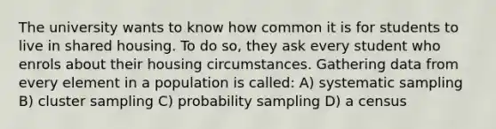 The university wants to know how common it is for students to live in shared housing. To do so, they ask every student who enrols about their housing circumstances. Gathering data from every element in a population is called: A) systematic sampling B) cluster sampling C) probability sampling D) a census