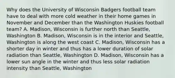 Why does the University of Wisconsin Badgers football team have to deal with more cold weather in their home games in November and December than the Washington Huskies football team? A. Madison, Wisconsin is further north than Seattle, Washington B. Madison, Wisconsin is in the interior and Seattle, Washington is along the west coast C. Madison, Wisconsin has a shorter day in winter and thus has a lower duration of solar radiation than Seattle, Washington D. Madison, Wisconsin has a lower sun angle in the winter and thus less solar radiation intensity than Seattle, Washington