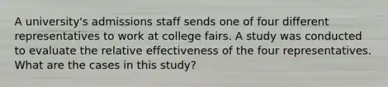 A university's admissions staff sends one of four different representatives to work at college fairs. A study was conducted to evaluate the relative effectiveness of the four representatives. What are the cases in this study?