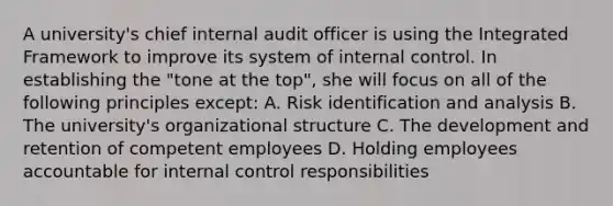 A university's chief internal audit officer is using the Integrated Framework to improve its system of internal control. In establishing the "tone at the top", she will focus on all of the following principles except: A. Risk identification and analysis B. The university's organizational structure C. The development and retention of competent employees D. Holding employees accountable for internal control responsibilities