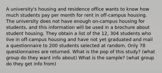 A university's housing and residence office wants to know how much students pay per month for rent in off‑campus housing. The university does not have enough on‑campus housing for students, and this information will be used in a brochure about student housing. They obtain a list of the 12, 304 students who live in off‑campus housing and have not yet graduated and mail a questionnaire to 200 students selected at random. Only 78 questionnaires are returned. What is the pop of this study? (what group do they want info about) What is the sample? (what group do they get info from)