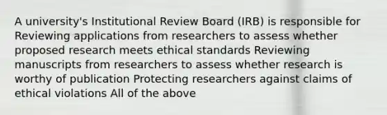 A university's Institutional Review Board (IRB) is responsible for Reviewing applications from researchers to assess whether proposed research meets ethical standards Reviewing manuscripts from researchers to assess whether research is worthy of publication Protecting researchers against claims of ethical violations All of the above