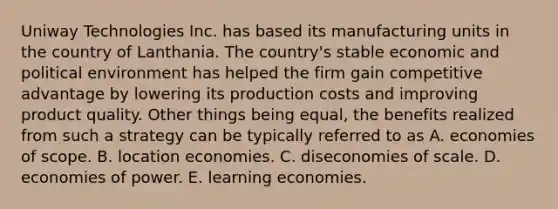 Uniway Technologies Inc. has based its manufacturing units in the country of Lanthania. The country's stable economic and political environment has helped the firm gain competitive advantage by lowering its production costs and improving product quality. Other things being equal, the benefits realized from such a strategy can be typically referred to as A. economies of scope. B. location economies. C. diseconomies of scale. D. economies of power. E. learning economies.