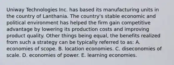 Uniway Technologies Inc. has based its manufacturing units in the country of Lanthania. The country's stable economic and political environment has helped the firm gain competitive advantage by lowering its production costs and improving product quality. Other things being equal, the benefits realized from such a strategy can be typically referred to as: A. economies of scope. B. location economies. C. diseconomies of scale. D. economies of power. E. learning economies.