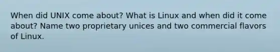 When did UNIX come about? What is Linux and when did it come about? Name two proprietary unices and two commercial flavors of Linux.