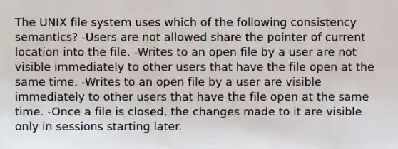 The UNIX file system uses which of the following consistency semantics? -Users are not allowed share the pointer of current location into the file. -Writes to an open file by a user are not visible immediately to other users that have the file open at the same time. -Writes to an open file by a user are visible immediately to other users that have the file open at the same time. -Once a file is closed, the changes made to it are visible only in sessions starting later.