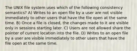 The UNIX file system uses which of the following consistency semantics? A) Writes to an open file by a user are not visible immediately to other users that have the file open at the same time. B) Once a file is closed, the changes made to it are visible only in sessions starting later. C) Users are not allowed share the pointer of current location into the file. D) Writes to an open file by a user are visible immediately to other users that have the file open at the same time.