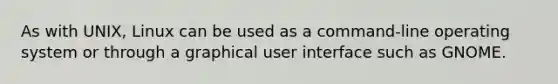 As with UNIX, Linux can be used as a command-line operating system or through a graphical user interface such as GNOME.