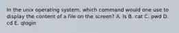 In the unix operating system, which command would one use to display the content of a file on the screen? A. ls B. cat C. pwd D. cd E. qlogin