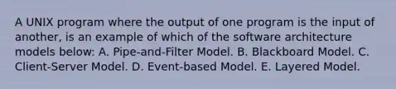 A UNIX program where the output of one program is the input of another, is an example of which of the software architecture models below: A. Pipe-and-Filter Model. B. Blackboard Model. C. Client-Server Model. D. Event-based Model. E. Layered Model.