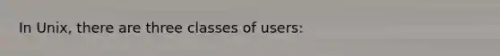 In Unix, there are three classes of users: