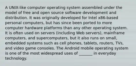 A UNIX-like computer operating system assembled under the model of free and open source software development and distribution. It was originally developed for Intel x86-based personal computers, but has since been ported to more computer hardware platforms than any other operating system. It is often used on servers (including Web servers), mainframe computers, and supercomputers, but it also runs on small, embedded systems such as cell phones, tablets, routers, TVs, and video game consoles. The Android mobile operating system is one of the most widespread uses of _______ in everyday technology.