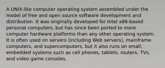 A UNIX-like computer operating system assembled under the model of free and open source software development and distribution. It was originally developed for Intel x86-based personal computers, but has since been ported to more computer hardware platforms than any other operating system. It is often used on servers (including Web servers), mainframe computers, and supercomputers, but it also runs on small, embedded systems such as cell phones, tablets, routers, TVs, and video game consoles.