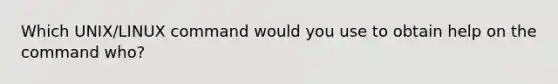 Which UNIX/LINUX command would you use to obtain help on the command who?