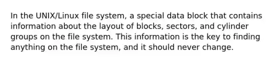 In the UNIX/Linux file system, a special data block that contains information about the layout of blocks, sectors, and cylinder groups on the file system. This information is the key to finding anything on the file system, and it should never change.