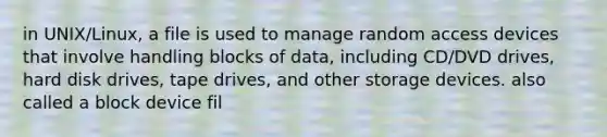 in UNIX/Linux, a file is used to manage random access devices that involve handling blocks of data, including CD/DVD drives, hard disk drives, tape drives, and other storage devices. also called a block device fil