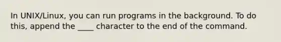 In UNIX/Linux, you can run programs in the background. To do this, append the ____ character to the end of the command.