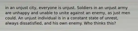 in an unjust city, everyone is unjust. Soldiers in an unjust army are unhappy and unable to unite against an enemy, as just men could. An unjust individual is in a constant state of unrest, always dissatisfied, and his own enemy. Who thinks this?