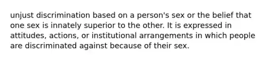 unjust discrimination based on a person's sex or the belief that one sex is innately superior to the other. It is expressed in attitudes, actions, or institutional arrangements in which people are discriminated against because of their sex.