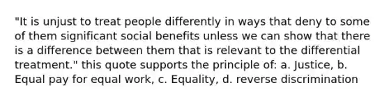 "It is unjust to treat people differently in ways that deny to some of them significant social benefits unless we can show that there is a difference between them that is relevant to the differential treatment." this quote supports the principle of: a. Justice, b. Equal pay for equal work, c. Equality, d. reverse discrimination