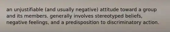 an unjustifiable (and usually negative) attitude toward a group and its members. generally involves stereotyped beliefs, negative feelings, and a predisposition to discriminatory action.