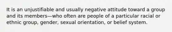 It is an unjustifiable and usually negative attitude toward a group and its members—who often are people of a particular racial or ethnic group, gender, sexual orientation, or belief system.