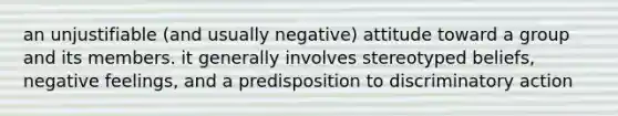 an unjustifiable (and usually negative) attitude toward a group and its members. it generally involves stereotyped beliefs, negative feelings, and a predisposition to discriminatory action