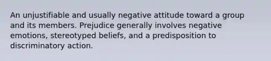 An unjustifiable and usually negative attitude toward a group and its members. Prejudice generally involves negative emotions, stereotyped beliefs, and a predisposition to discriminatory action.