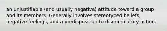 an unjustifiable (and usually negative) attitude toward a group and its members. Generally involves stereotyped beliefs, negative feelings, and a predisposition to discriminatory action.