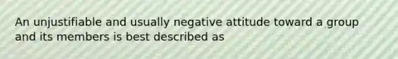 An unjustifiable and usually negative attitude toward a group and its members is best described as