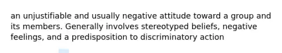 an unjustifiable and usually negative attitude toward a group and its members. Generally involves stereotyped beliefs, negative feelings, and a predisposition to discriminatory action