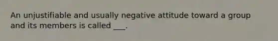 An unjustifiable and usually negative attitude toward a group and its members is called ___.