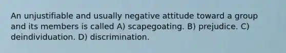 An unjustifiable and usually negative attitude toward a group and its members is called A) scapegoating. B) prejudice. C) deindividuation. D) discrimination.