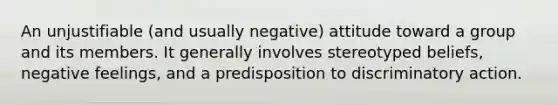 An unjustifiable (and usually negative) attitude toward a group and its members. It generally involves stereotyped beliefs, negative feelings, and a predisposition to discriminatory action.