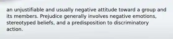 an unjustifiable and usually negative attitude toward a group and its members. Prejudice generally involves negative emotions, stereotyped beliefs, and a predisposition to discriminatory action.