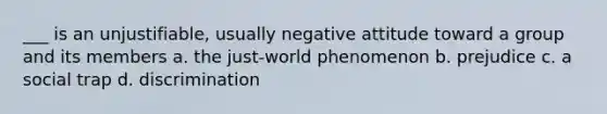 ___ is an unjustifiable, usually negative attitude toward a group and its members a. the just-world phenomenon b. prejudice c. a social trap d. discrimination