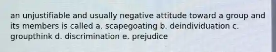 an unjustifiable and usually negative attitude toward a group and its members is called a. scapegoating b. deindividuation c. groupthink d. discrimination e. prejudice