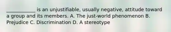 ____________ is an unjustifiable, usually negative, attitude toward a group and its members. A. The just-world phenomenon B. Prejudice C. Discrimination D. A stereotype