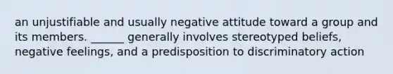 an unjustifiable and usually negative attitude toward a group and its members. ______ generally involves stereotyped beliefs, negative feelings, and a predisposition to discriminatory action