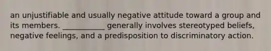 an unjustifiable and usually negative attitude toward a group and its members. ___________ generally involves stereotyped beliefs, negative feelings, and a predisposition to discriminatory action.