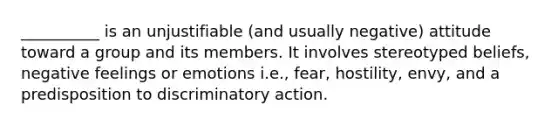 __________ is an unjustifiable (and usually negative) attitude toward a group and its members. It involves stereotyped beliefs, negative feelings or emotions i.e., fear, hostility, envy, and a predisposition to discriminatory action.