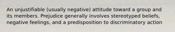 An unjustifiable (usually negative) attitude toward a group and its members. Prejudice generally involves stereotyped beliefs, negative feelings, and a predisposition to discriminatory action